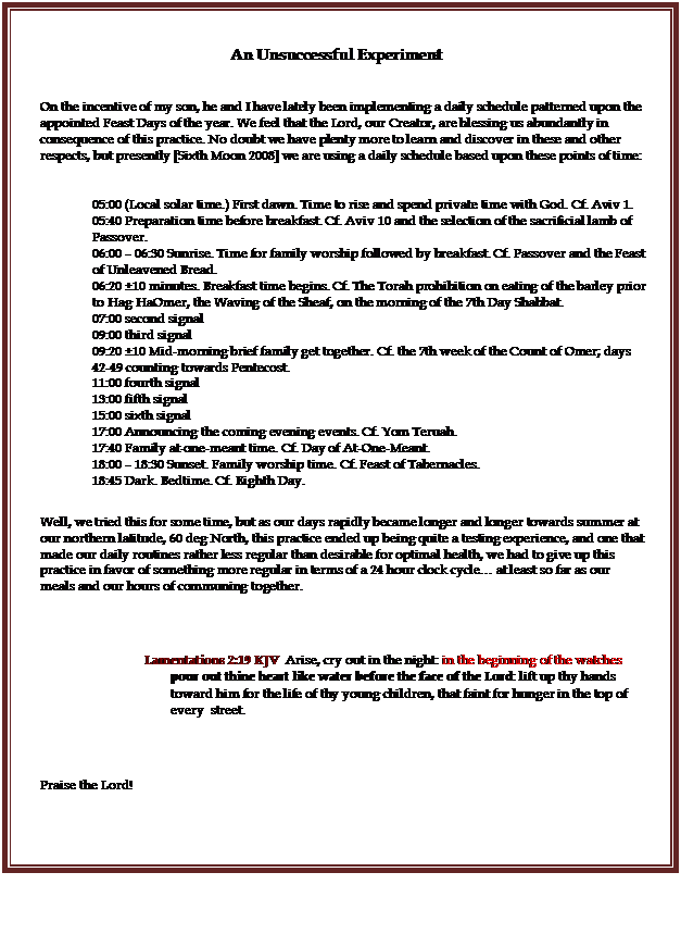 Text Box: An Unsuccessful Experiment

On the incentive of my son, he and I have lately been implementing a daily schedule patterned upon the appointed Feast Days of the year. We feel that the Lord, our Creator, are blessing us abundantly in consequence of this practice. No doubt we have plenty more to learn and discover in these and other respects, but presently [Sixth Moon 2008] we are using a daily schedule based upon these points of time:

05:00 (Local solar time.) First dawn. Time to rise and spend private time with God. Cf. Aviv 1.
05:40 Preparation time before breakfast. Cf. Aviv 10 and the selection of the sacrificial lamb of Passover.
06:00  06:30 Sunrise. Time for family worship followed by breakfast. Cf. Passover and the Feast of Unleavened Bread.
06:20 10 minutes. Breakfast time begins. Cf. The Torah prohibition on eating of the barley prior to Hag HaOmer, the Waving of the Sheaf, on the morning of the 7th Day Shabbat.
07:00 second signal
09:00 third signal
09:20 10 Mid-morning brief family get together. Cf. the 7th week of the Count of Omer; days 42-49 counting towards Pentecost.
11:00 fourth signal
13:00 fifth signal
15:00 sixth signal
17:00 Announcing the coming evening events. Cf. Yom Teruah.
17:40 Family at-one-meant time. Cf. Day of At-One-Meant.
18:00  18:30 Sunset. Family worship time. Cf. Feast of Tabernacles.
18:45 Dark. Bedtime. Cf. Eighth Day.

Well, we tried this for some time, but as our days rapidly became longer and longer towards summer at our northern latitude, 60 deg North, this practice ended up being quite a testing experience, and one that made our daily routines rather less regular than desirable for optimal health, we had to give up this practice in favor of something more regular in terms of a 24 hour clock cycle at least so far as our meals and our hours of communing together.


Lamentations 2:19 KJV  Arise, cry out in the night: in the beginning of the watches pour out thine heart like water before the face of the Lord: lift up thy hands toward him for the life of thy young children, that faint for hunger in the top of every  street. 


Praise the Lord!


