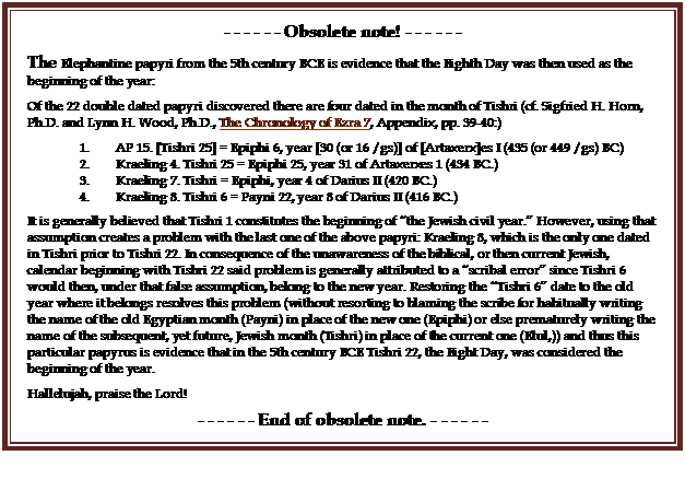 Text Box: - - - - - - Obsolete note! - - - - - -
The Elephantine papyri from the 5th century BCE is evidence that the Eighth Day was then used as the beginning of the year:
Of the 22 double dated papyri discovered there are four dated in the month of Tishri (cf. Sigfried H. Horn, Ph.D. and Lynn H. Wood, Ph.D., The Chronology of Ezra 7, Appendix, pp. 39-40:)
1.        AP 15. [Tishri 25] = Epiphi 6, year [30 (or 16 /gs)] of [Artaxerx]es I (435 (or 449 /gs) BC)
2.        Kraeling 4. Tishri 25 = Epiphi 25, year 31 of Artaxerxes 1 (434 BC.)
3.        Kraeling 7. Tishri = Epiphi, year 4 of Darius II (420 BC.)
4.        Kraeling 8. Tishri 6 = Payni 22, year 8 of Darius II (416 BC.)
It is generally believed that Tishri 1 constitutes the beginning of the Jewish civil year. However, using that assumption creates a problem with the last one of the above papyri: Kraeling 8, which is the only one dated in Tishri prior to Tishri 22. In consequence of the unawareness of the biblical, or then current Jewish, calendar beginning with Tishri 22 said problem is generally attributed to a scribal error since Tishri 6 would then, under that false assumption, belong to the new year. Restoring the Tishri 6 date to the old year where it belongs resolves this problem (without resorting to blaming the scribe for habitually writing the name of the old Egyptian month (Payni) in place of the new one (Epiphi) or else prematurely writing the name of the subsequent, yet future, Jewish month (Tishri) in place of the current one (Elul,)) and thus this particular papyrus is evidence that in the 5th century BCE Tishri 22, the Eight Day, was considered the beginning of the year.
Hallelujah, praise the Lord!
- - - - - - End of obsolete note. - - - - - -
